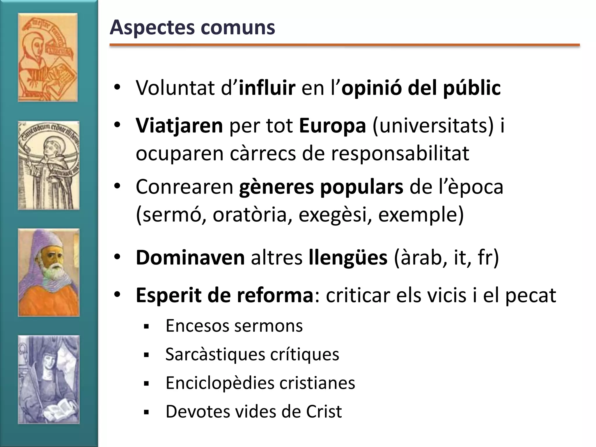 Aspectes comuns

• Voluntat d’influir en l’opinió del públic
• Viatjaren per tot Europa (universitats) i
  ocuparen càrrecs de responsabilitat
• Conrearen gèneres populars de l’època
  (sermó, oratòria, exegèsi, exemple)
• Dominaven altres llengües (àrab, it, fr)
• Esperit de reforma: criticar els vicis i el pecat
      Encesos sermons
      Sarcàstiques crítiques
      Enciclopèdies cristianes
      Devotes vides de Crist
 