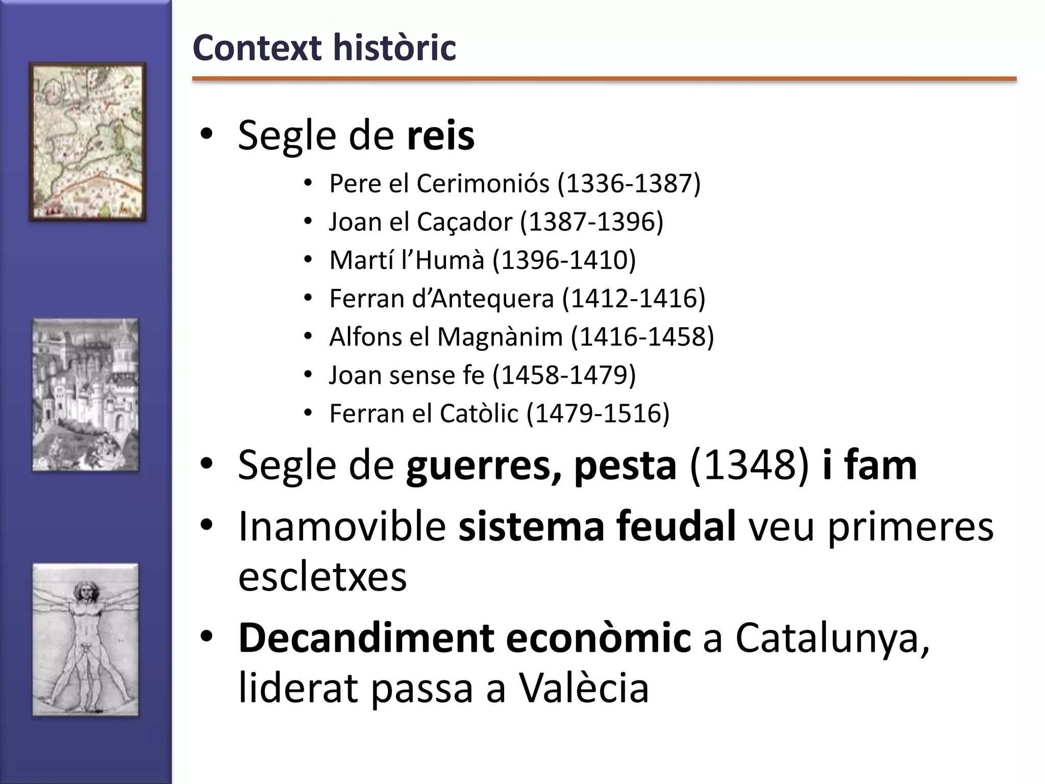 Context històric

• Segle de reis
      •   Pere el Cerimoniós (1336-1387)
      •   Joan el Caçador (1387-1396)
      •   Martí l’Humà (1396-1410)
      •   Ferran d’Antequera (1412-1416)
      •   Alfons el Magnànim (1416-1458)
      •   Joan sense fe (1458-1479)
      •   Ferran el Catòlic (1479-1516)
• Segle de guerres, pesta (1348) i fam
• Inamovible sistema feudal veu primeres
  escletxes
• Decandiment econòmic a Catalunya,
  liderat passa a Valècia
 