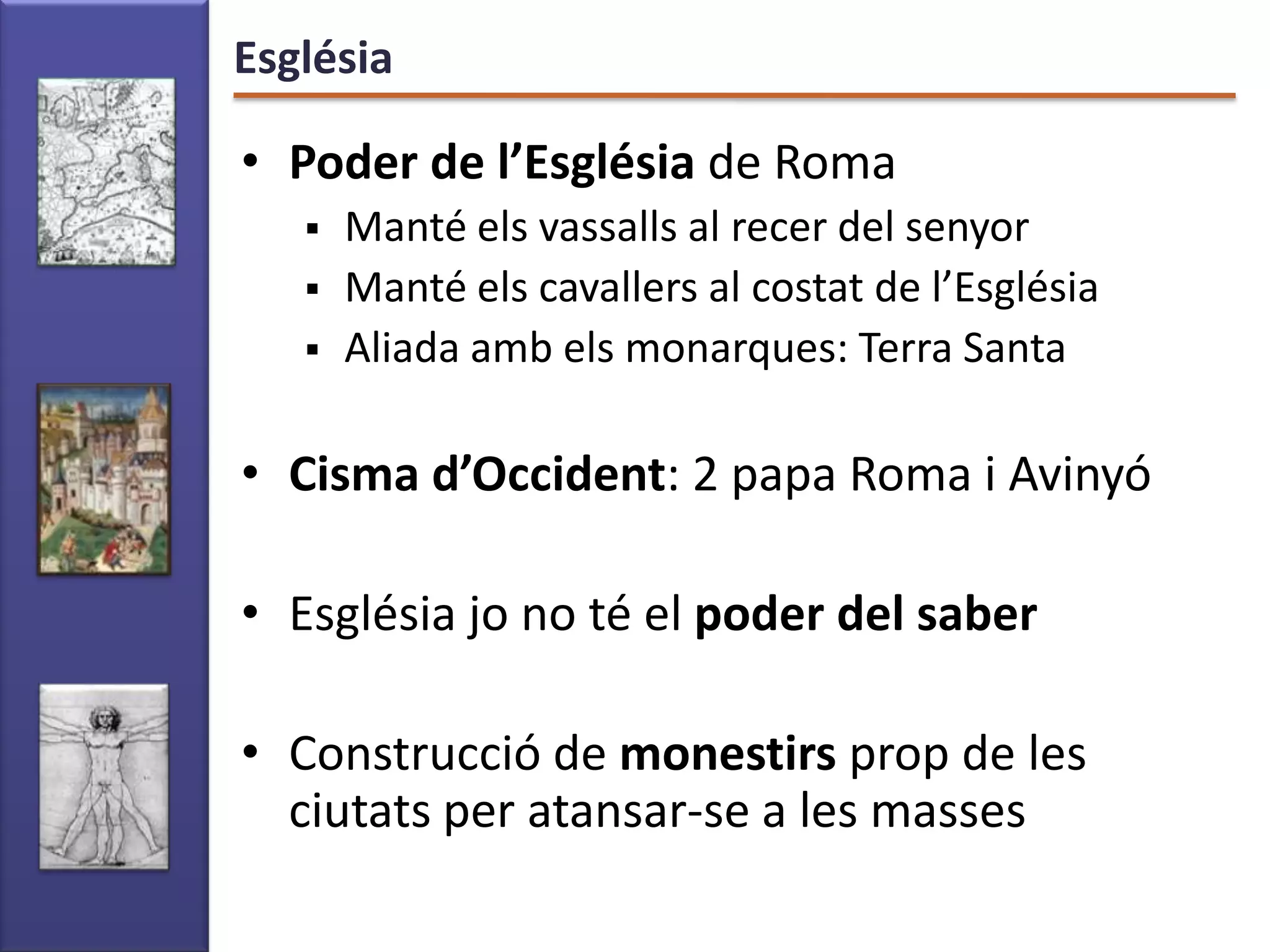 Església

• Poder de l’Església de Roma
      Manté els vassalls al recer del senyor
      Manté els cavallers al costat de l’Església
      Aliada amb els monarques: Terra Santa

• Cisma d’Occident: 2 papa Roma i Avinyó

• Església jo no té el poder del saber

• Construcció de monestirs prop de les
  ciutats per atansar-se a les masses
 