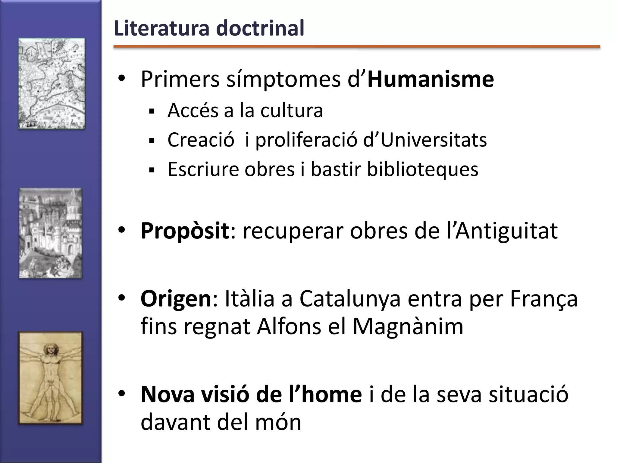 Literatura doctrinal

• Primers símptomes d’Humanisme
      Accés a la cultura
      Creació i proliferació d’Universitats
      Escriure obres i bastir biblioteques

• Propòsit: recuperar obres de l’Antiguitat

• Origen: Itàlia a Catalunya entra per França
  fins regnat Alfons el Magnànim

• Nova visió de l’home i de la seva situació
  davant del món
 