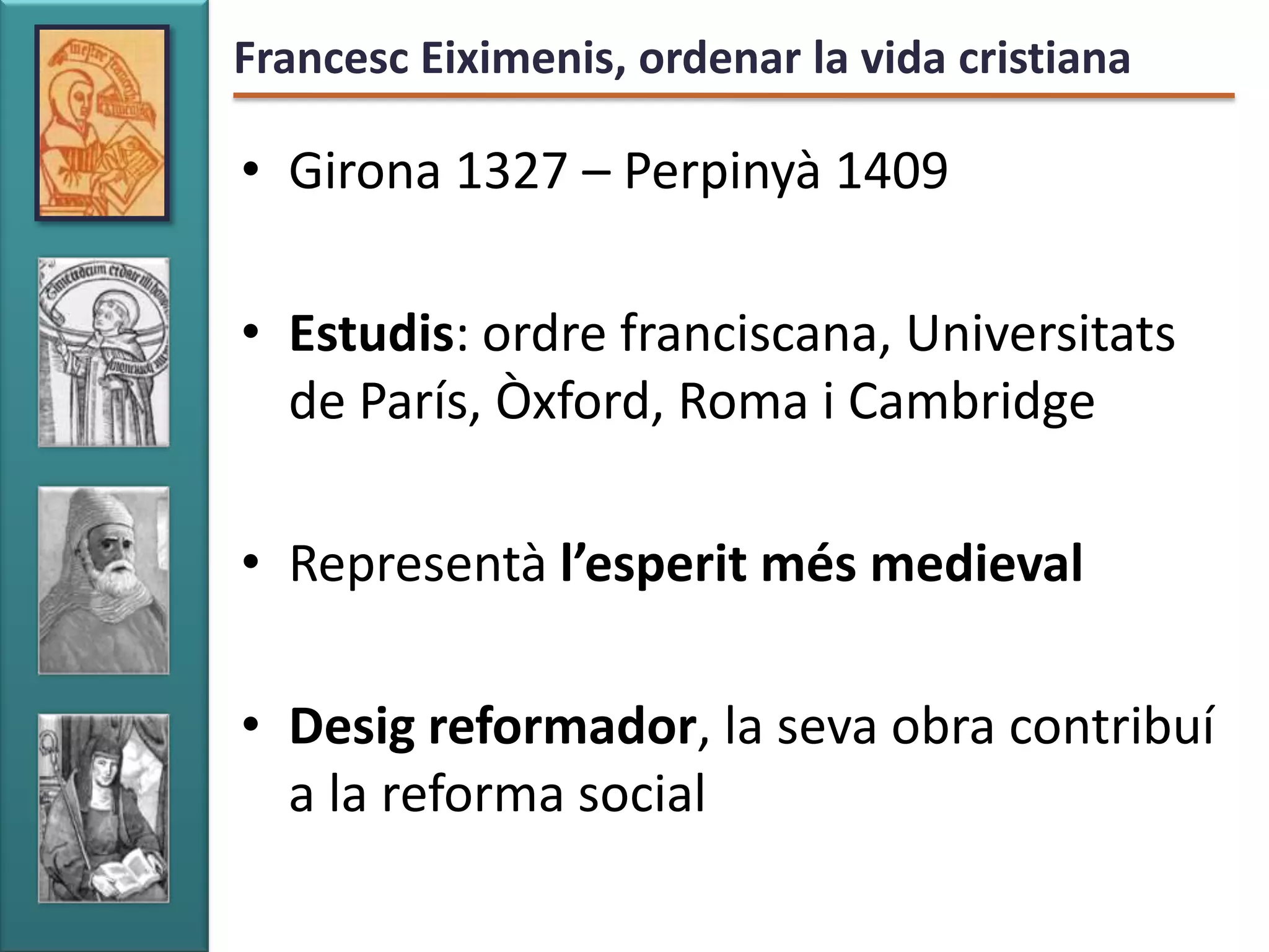 Francesc Eiximenis, ordenar la vida cristiana

• Girona 1327 – Perpinyà 1409

• Estudis: ordre franciscana, Universitats
  de París, Òxford, Roma i Cambridge

• Representà l’esperit més medieval

• Desig reformador, la seva obra contribuí
  a la reforma social
 