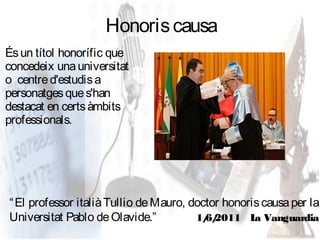 Honoris causa
És un títol honorífic que
concedeix una universitat
o centre d'estudis a
personatges que s'han
destacat en certs àmbits
professionals.




“ El professor italià Tullio de Mauro, doctor honoris causa per la
Universitat Pablo de Olavide.”          1/ 2011 L Vanguardia
                                          6/        a
 