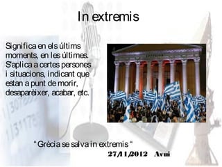 In extremis

Significa en els últims
moments, en les últimes.
S'aplica a certes persones
i situacions, indicant que
estan a punt de morir,
desaparèixer, acabar, etc.




        “ Grècia se salva in extremis “
                               27/ 2012 Avui
                                 11/
 