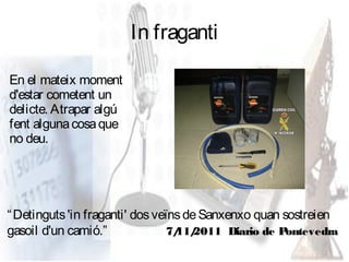 In fraganti

En el mateix moment
d'estar cometent un
delicte. Atrapar algú
fent alguna cosa que
no deu.




“ Detinguts 'in fraganti' dos veïns de Sanxenxo quan sostreien
gasoil d'un camió.”              7/ 2011 Diario de P
                                  11/                 ontevedra
 