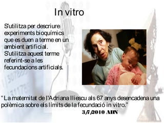 In vitro
 S'utilitza per descriure
 experiments bioquímics
 que es duen a terme en un
 ambient artificial.
 S'utilitza aquest terme
 referint-se a les
 fecundacions artificials.



“ La maternitat de l'Adriana Iliescu als 67 anys desencadena una
polèmica sobre els límits de la fecundació in vitro.”
                                3/ 2010 ADN
                                 7/
 