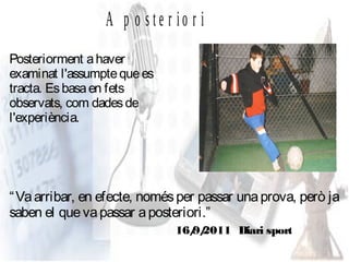 A p o ste r io r i
Posteriorment a haver
examinat l'assumpte que es
tracta. Es basa en fets
observats, com dades de
l'experiència.




“ Va arribar, en efecte, només per passar una prova, però ja
saben el que va passar a posteriori.”
                              16/ 2011 Diari sport
                                9/
 