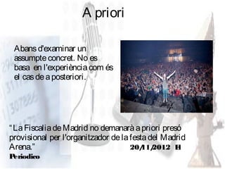 A priori

 Abans d'examinar un
 assumpte concret. No es
 basa en l'experiència com és
 el cas de a posteriori.




“ La Fiscalia de Madrid no demanarà a priori presó
provisional per l'organitzador de la festa del Madrid
Arena.”                              20/ 2012 E
                                         11/       l
Periodico
 