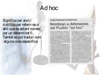 Ad hoc
Significa per això i
s'utilitza per referir-se a
allò que és adient només
per un determinat fi.
També es pot traduir com
 alguna cosa específica.
 