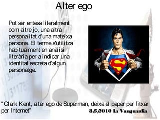 Alter ego
   Pot ser entesa literalment
   com altre jo, una altra
   personalitat d'una mateixa
   persona. El terme s'utilitza
   habitualment en anàlisi
   literària per a indicar una
   identitat secreta d'algun
   personatge.




“ Clark Kent, alter ego de Superman, deixa el paper per fitxar
per Internet”                       8/ 2010 L Vanguardia
                                      5/       a
 