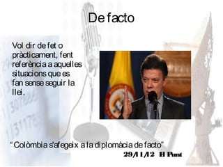 De facto
Vol dir de fet o
pràcticament, fent
referència a aquelles
situacions que es
fan sense seguir la
llei.




“ Colòmbia s'afegeix a la diplomàcia de facto”
                                 29/ 12 E Punt
                                   11/   l
 