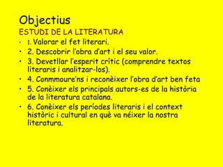 Objectius 
ESTUDI DE LA LITERATURA 
• 1. Valorar el fet literari. 
• 2. Descobrir l’obra d’art i el seu valor. 
• 3. Devetllar l’esperit crític (comprendre textos 
literaris i analitzar-los). 
• 4. Conmmoure’ns i reconèixer l’obra d’art ben feta 
• 5. Conèixer els principals autors-es de la història 
de la literatura catalana. 
• 6. Conèixer els períodes literaris i el context 
històric i cultural en què va néixer la nostra 
literatura. 
 