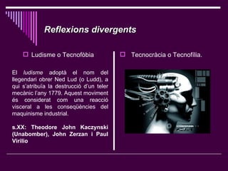 Reflexions divergents   ,[object Object],[object Object],El  ludisme  adoptà el nom del llegendari obrer Ned Lud (o Ludd), a qui s’atribuïa la destrucció d’un teler mecànic l’any 1779. Aquest moviment és considerat com una reacció visceral a les conseqüències del maquinisme industrial. s.XX: Theodore John Kaczynski (Unabomber), John Zerzan  i  Paul Virilio   