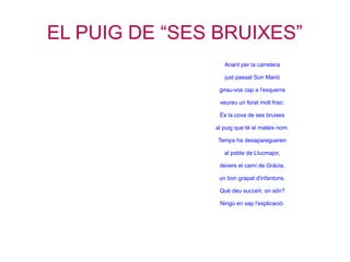 EL PUIG DE “SES BRUIXES”
                  Anant per la carretera

                  just passat Son Marió

                girau-vos cap a l'esquerra

                veureu un forat molt fosc:

                És la cova de ses bruixes

               al puig que té el mateix nom.

                Temps ha desaparegueren

                  al poble de Llucmajor,

                devers el camí de Gràcia,

                un bon grapat d'infantons.

                Què deu succeïr, on són?

                Ningú en sap l'explicació.
 