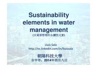 Sustainability
elements in water
management
(水資源管理的永續性元素水資源管理的永續性元素水資源管理的永續性元素水資源管理的永續性元素)
Lluís Sala
http://es.linkedin.com/in/lluissala
1
(水資源管理的永續性元素水資源管理的永續性元素水資源管理的永續性元素水資源管理的永續性元素)
朝陽科技大學朝陽科技大學朝陽科技大學朝陽科技大學
台中市台中市台中市台中市，，，，2014年四月八年四月八年四月八年四月八日日日日
 