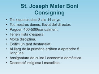 St. Joseph Mater Boni
Consigning
• Tot xiquetes dels 3 als 14 anys.
• Tot mestres dones, llevat del director.
• Paguen 400-500€/anualment.
• Tenen llista d’espera.
• Molta disciplina.
• Edifici un tant destartalat.
• Al llarg de la primària arriben a aprendre 5
llengües.
• Assignatura de cuina i economia domèstica.
• Decoració religiosa i masclista.
 
