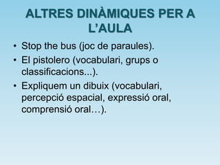 ALTRES DINÀMIQUES PER A
L’AULA
• Stop the bus (joc de paraules).
• El pistolero (vocabulari, grups o
classificacions...).
• Expliquem un dibuix (vocabulari,
percepció espacial, expressió oral,
comprensió oral…).
 