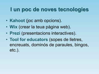 I un poc de noves tecnologies
• Kahoot (joc amb opcions).
• Wix (crear la teua pàgina web).
• Prezi (presentacions interactives).
• Tool for educators (sopes de lletres,
encreuats, dominós de paraules, bingos,
etc.).
 