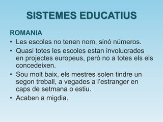 SISTEMES EDUCATIUS
ROMANIA
• Les escoles no tenen nom, sinó números.
• Quasi totes les escoles estan involucrades
en projectes europeus, però no a totes els els
concedeixen.
• Sou molt baix, els mestres solen tindre un
segon treball, a vegades a l’estranger en
caps de setmana o estiu.
• Acaben a migdia.
 