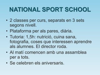 NATIONAL SPORT SCHOOL
• 2 classes per curs, separats en 3 sets
segons nivell.
• Plataforma per als pares, diària.
• Tutoria: 1,5h: nutrició, cuina sana,
fotografia, coses que interessen aprendre
als alumnes. El director roda.
• Al matí comencen amb una assamblea
per a tots.
• Se celebren els aniversaris.
 