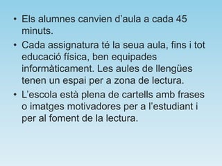 • Els alumnes canvien d’aula a cada 45
minuts.
• Cada assignatura té la seua aula, fins i tot
educació física, ben equipades
informàticament. Les aules de llengües
tenen un espai per a zona de lectura.
• L’escola està plena de cartells amb frases
o imatges motivadores per a l’estudiant i
per al foment de la lectura.
 