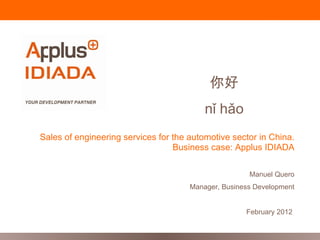 你好
                                          nǐ hǎo
Sales of engineering services for the automotive sector in China.
                                  Business case: Applus IDIADA

                                                      Manuel Quero
                                      Manager, Business Development


                                                     February 2012
 