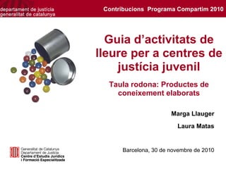 Contribucions Programa Compartim 2010




  Guia d’activitats de
lleure per a centres de
    justícia juvenil
  Taula rodona: Productes de
    coneixement elaborats

                       Marga Llauger
                         Laura Matas


      Barcelona, 30 de novembre de 2010
 