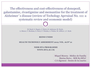 The effectiveness and cost-effectiveness of donepezil,
galantamine, rivastigmine and memantine for the treatment of
Alzheimer´s disease (review of Techology Aprraisal No. 111: a
systematic review and economic model)
M. Bond, G. Rogers, J. Peters, R. Anderson, M. Hoyle,
A. Miners, T. Moxham, S. Davis, P. Thokala, A. Wailoo, M. Jefferys y C. Hyde

REINO UNIDO
HEALTH TECHONOLY ASSESSMENT 2012; VOL. 16:Nº 21
NIHR HTA PROGRAMME
WWW.HTA.AC.UK

Miquel Morera - Médico de Familia
Marina Ruivo - MIR R3 MFyC
C.S Algemesi - Sesión de los martes

 