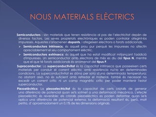POLÍMERS SINTÈTICS       Derivats del petroli. Aïllants de l’electricitat i de el calor. Se’ls pot donar forma amb facilitat. Exemples: Niló: Llargues cadenes de monòmers units per enllaços de tipus amida. Fibres lleugeres i resistents. Es dissolen en àcids i tenen un comportament termoplàstic. Substitut de la seda i el raió.Poliestirens: Grup de termoplàstics que es poden presentar de tres formes: poliestirè antixoc, el cristall i l’expandit.Polièsters: Polímers amb enllaços de tipus èster. PET (politereftalat d’etilè), transparent, resistent al desgast físic, estable davant dels agents químics i es pot reciclar. Fabricació d’envasos alimentaris. Poliuretà: Condensació de polièsters. Estructura amb bombolles de gas. Densitat molt baixa i gran capacitat aïllant. Revestiments, farcits i segellats.PVC (policlorur de vinil): Polímer termoplàstic amb dues varietats: rígida, que s’utilitza en la construcció, i flexible, per a cables i revestiments.Polietilè: S’obté de l’etilè en forma de llargues cadenes lineals. Lleuger i químicament estable, impermeable i fàcil de modelar i de reciclar.Metacrilat: Gran rigidesa i transparència. S’empra com a substitut del vidre, a què supera en resistència i lleugeresa. Es modela en calent i es pot tallar i polir en fred. Fabricació de mobles, elements òptics, cartells i objectes de decoració.