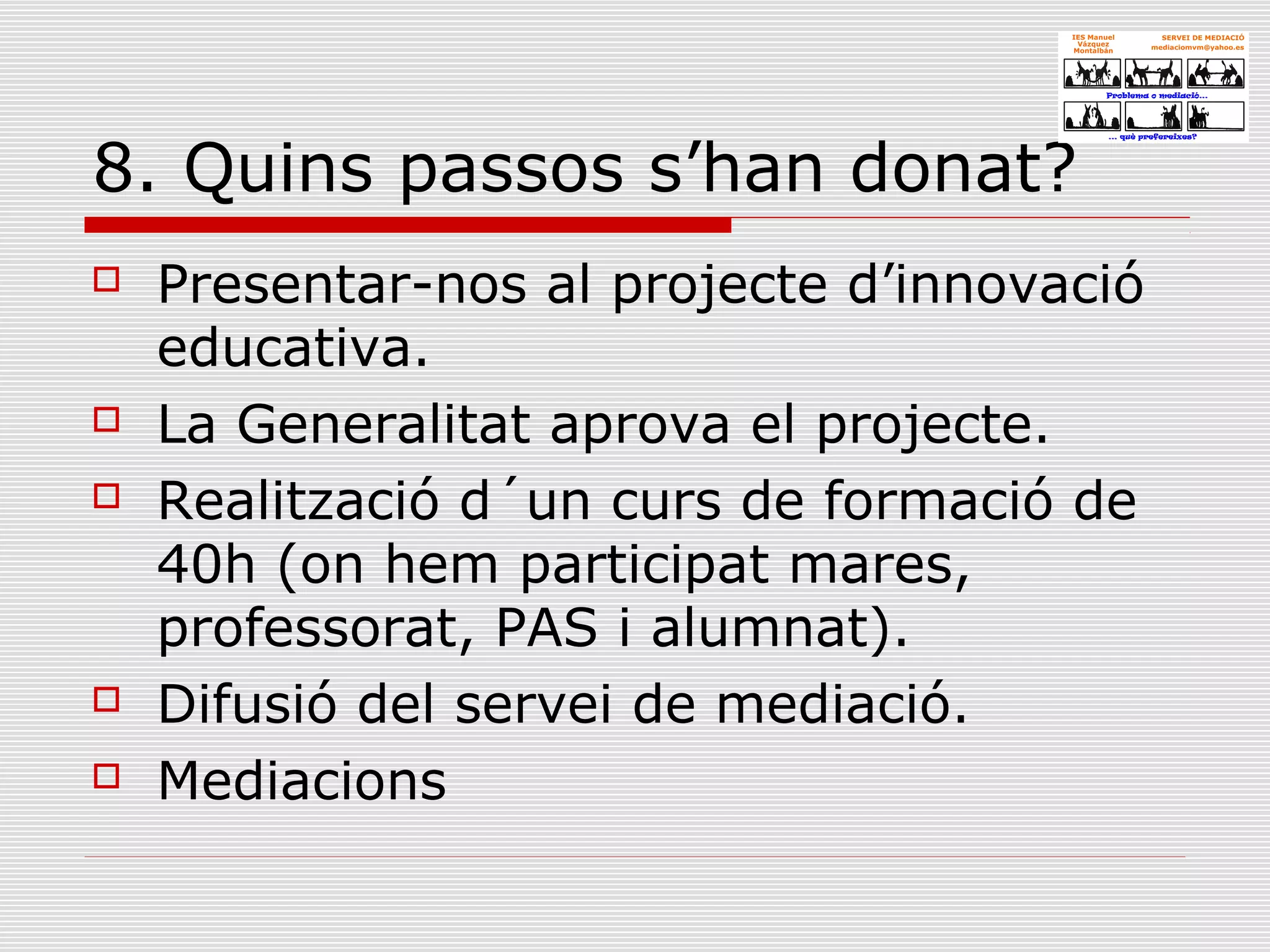 8. Quins passos s’han donat?
 Presentar-nos al projecte d’innovació
educativa.
 La Generalitat aprova el projecte.
 Realització d´un curs de formació de
40h (on hem participat mares,
professorat, PAS i alumnat).
 Difusió del servei de mediació.
 Mediacions
 