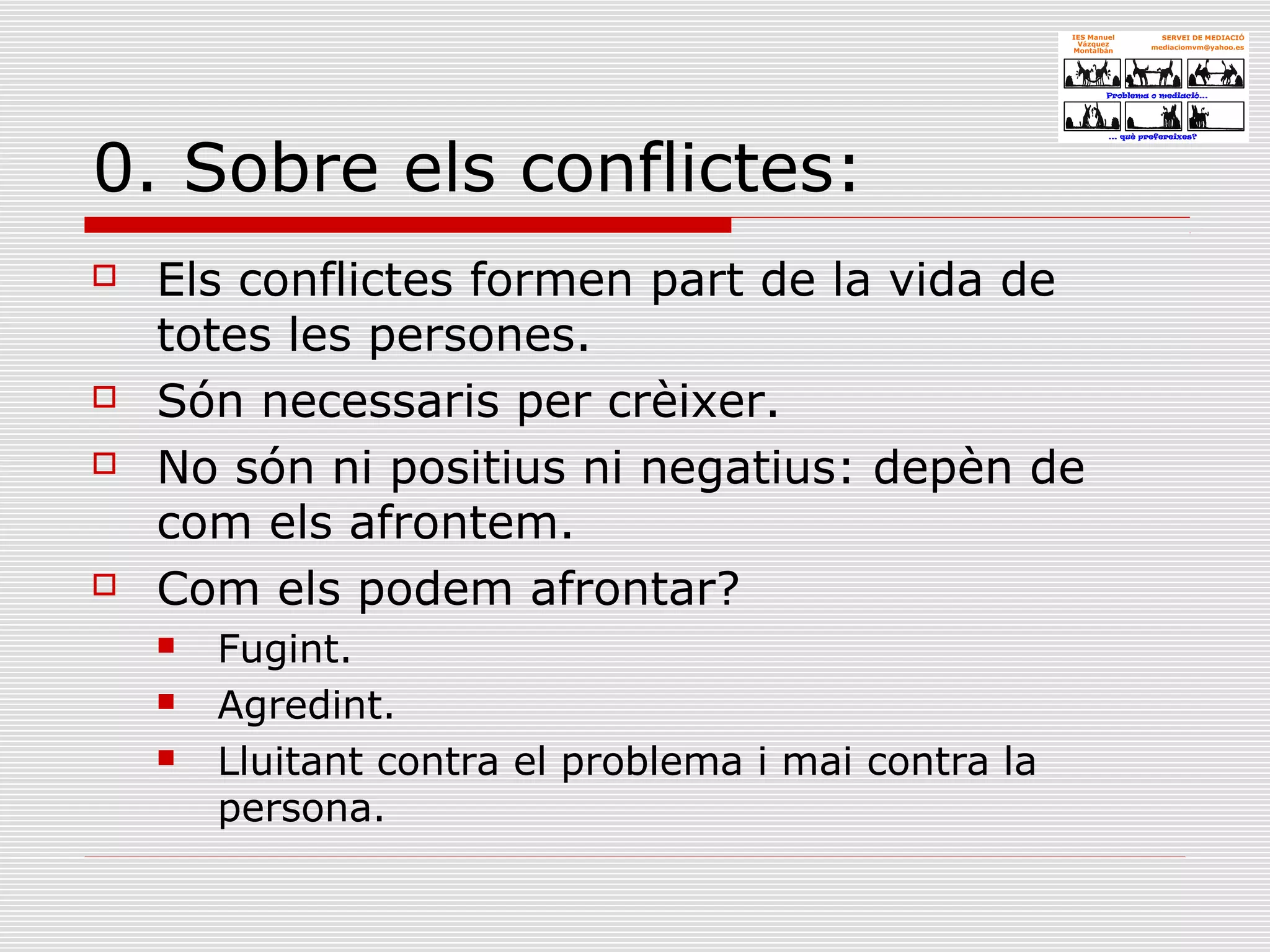 0. Sobre els conflictes:
 Els conflictes formen part de la vida de
totes les persones.
 Són necessaris per crèixer.
 No són ni positius ni negatius: depèn de
com els afrontem.
 Com els podem afrontar?
 Fugint.
 Agredint.
 Lluitant contra el problema i mai contra la
persona.
 