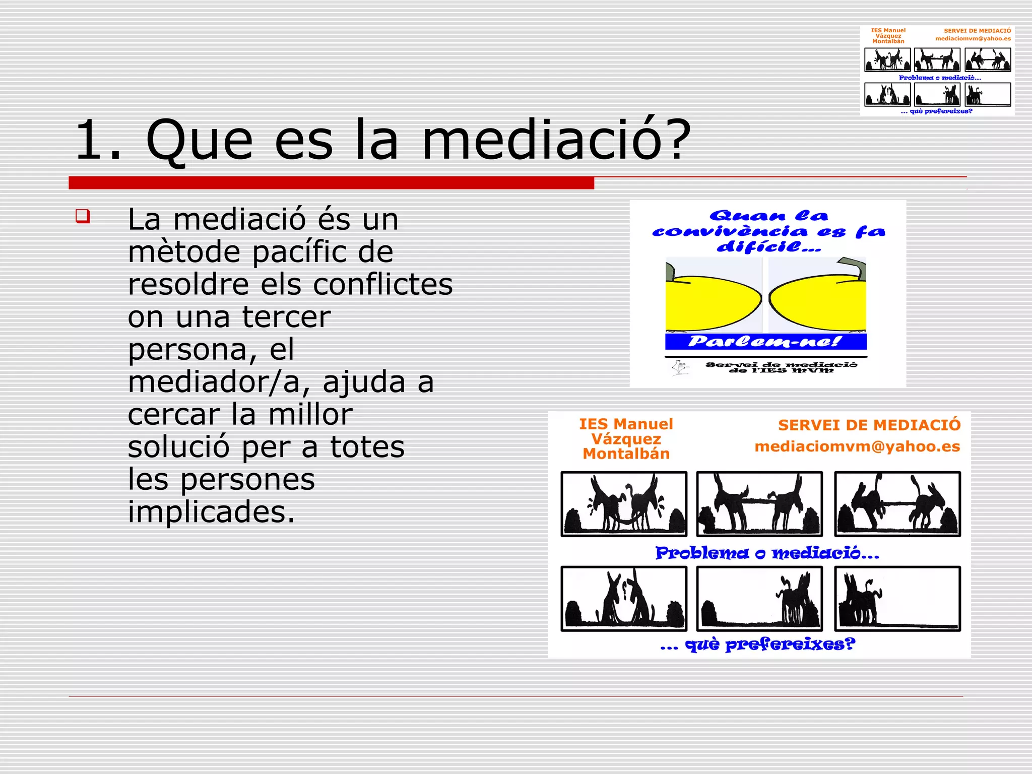 1. Que es la mediació?
 La mediació és un
mètode pacífic de
resoldre els conflictes
on una tercer
persona, el
mediador/a, ajuda a
cercar la millor
solució per a totes
les persones
implicades.
 