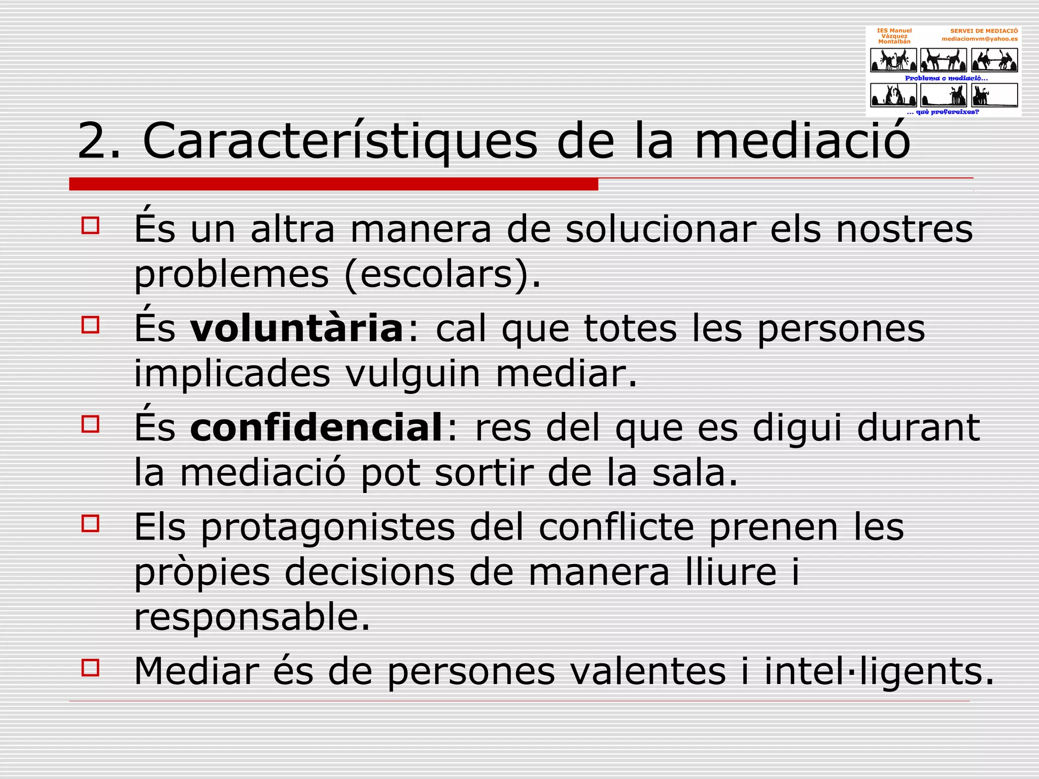 2. Característiques de la mediació
 És un altra manera de solucionar els nostres
problemes (escolars).
 És voluntària: cal que totes les persones
implicades vulguin mediar.
 És confidencial: res del que es digui durant
la mediació pot sortir de la sala.
 Els protagonistes del conflicte prenen les
pròpies decisions de manera lliure i
responsable.
 Mediar és de persones valentes i intel·ligents.
 