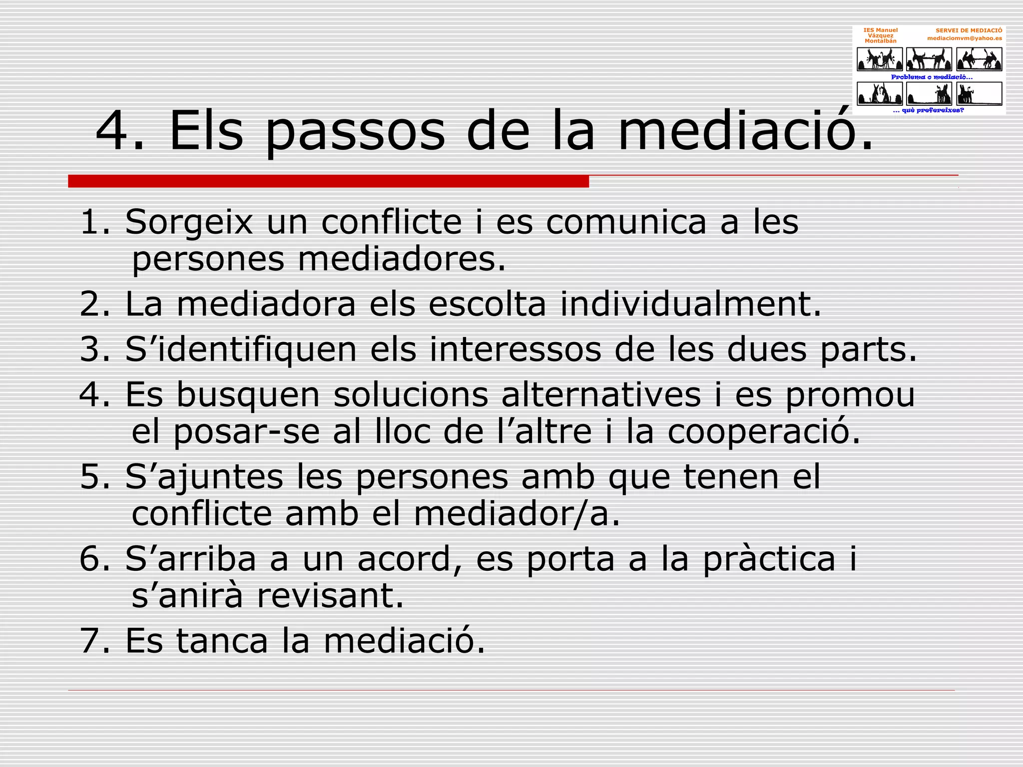 4. Els passos de la mediació.
1. Sorgeix un conflicte i es comunica a les
persones mediadores.
2. La mediadora els escolta individualment.
3. S’identifiquen els interessos de les dues parts.
4. Es busquen solucions alternatives i es promou
el posar-se al lloc de l’altre i la cooperació.
5. S’ajuntes les persones amb que tenen el
conflicte amb el mediador/a.
6. S’arriba a un acord, es porta a la pràctica i
s’anirà revisant.
7. Es tanca la mediació.
 