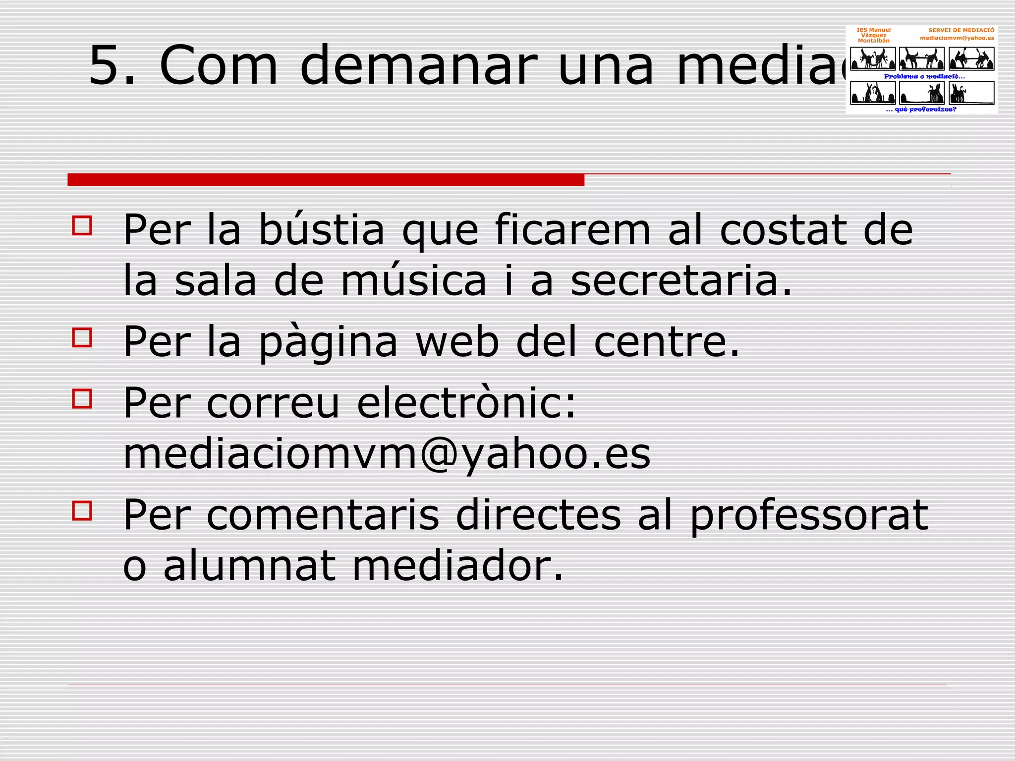 5. Com demanar una mediació?
 Per la bústia que ficarem al costat de
la sala de música i a secretaria.
 Per la pàgina web del centre.
 Per correu electrònic:
mediaciomvm@yahoo.es
 Per comentaris directes al professorat
o alumnat mediador.
 