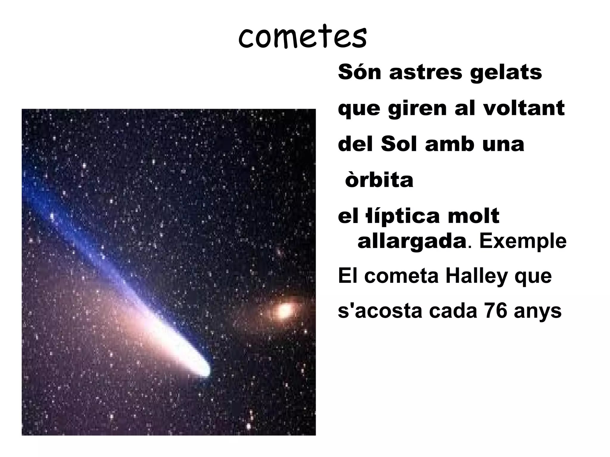 cometes
     Són astres gelats
     que giren al voltant
     del Sol amb una
     òrbita
     el·líptica molt
       allargada. Exemple
     El cometa Halley que
     s'acosta cada 76 anys
 