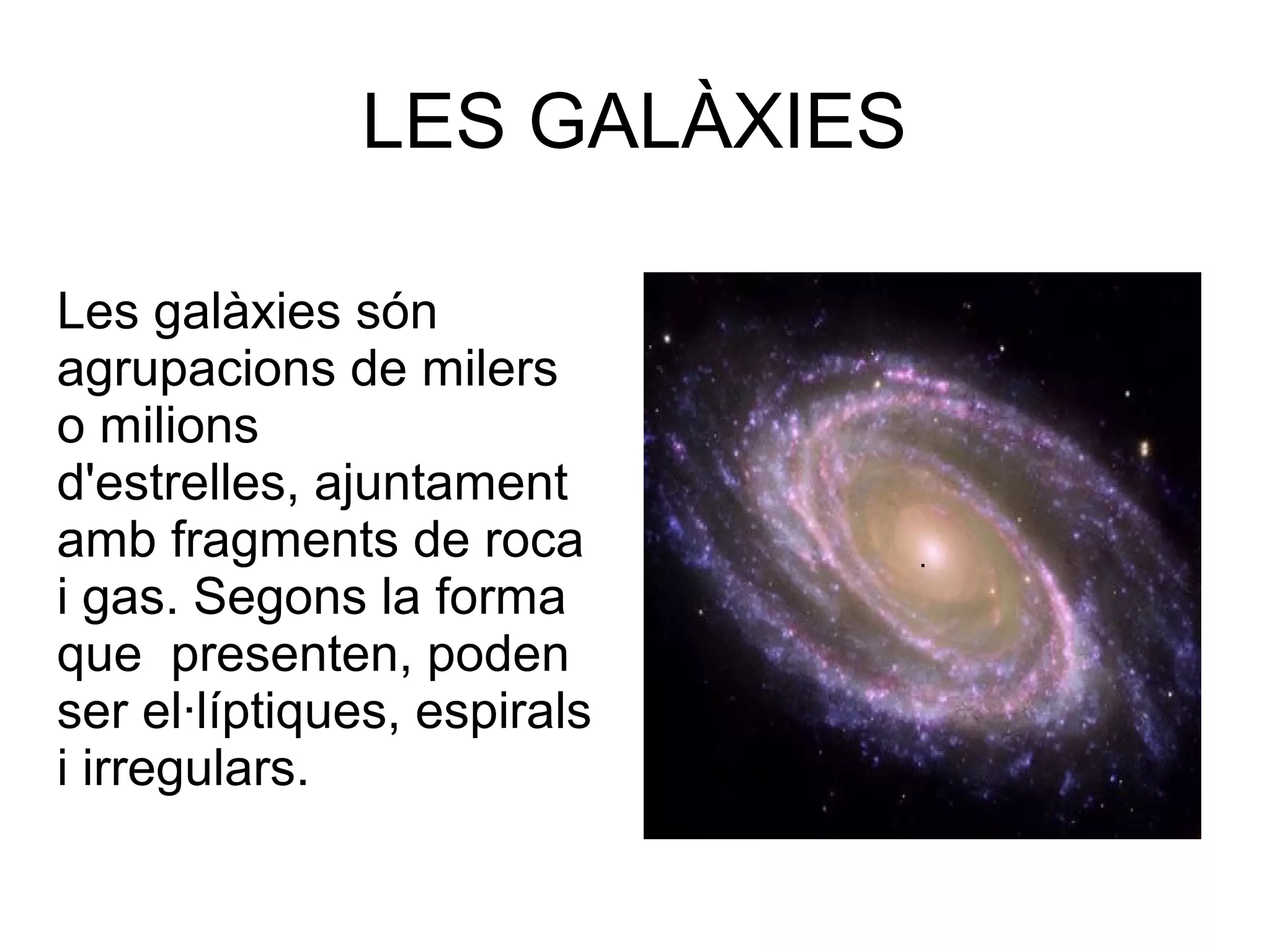LES GALÀXIES

Les galàxies són
agrupacions de milers
o milions
d'estrelles, ajuntament
amb fragments de roca        .
i gas. Segons la forma
que presenten, poden
ser el·líptiques, espirals
i irregulars.
 