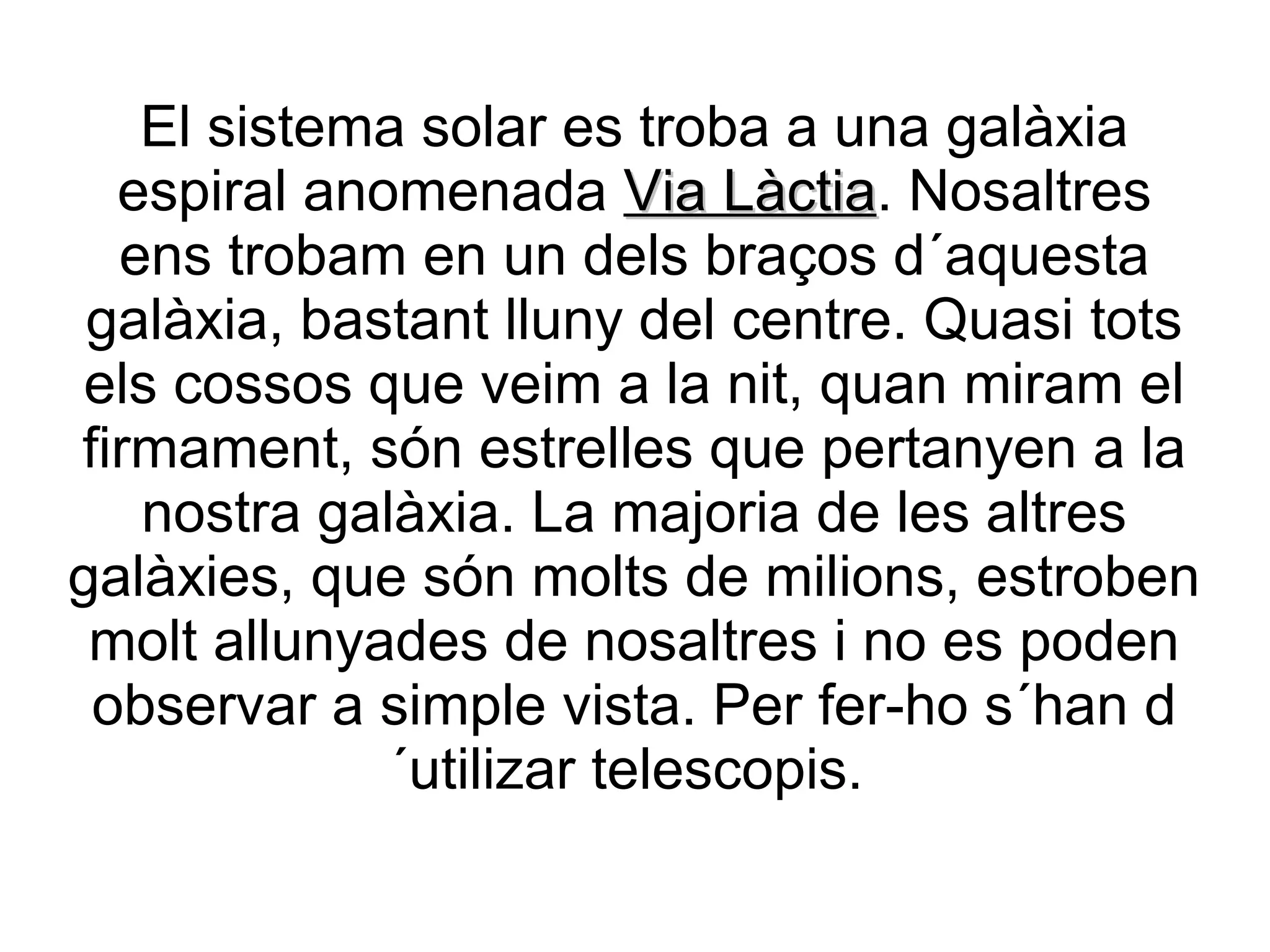 El sistema solar es troba a una galàxia
  espiral anomenada Via Làctia. Nosaltres
                            Làctia
  ens trobam en un dels braços d´aquesta
 galàxia, bastant lluny del centre. Quasi tots
els cossos que veim a la nit, quan miram el
firmament, són estrelles que pertanyen a la
   nostra galàxia. La majoria de les altres
galàxies, que són molts de milions, estroben
 molt allunyades de nosaltres i no es poden
 observar a simple vista. Per fer-ho s´han d
             ´utilizar telescopis.
 