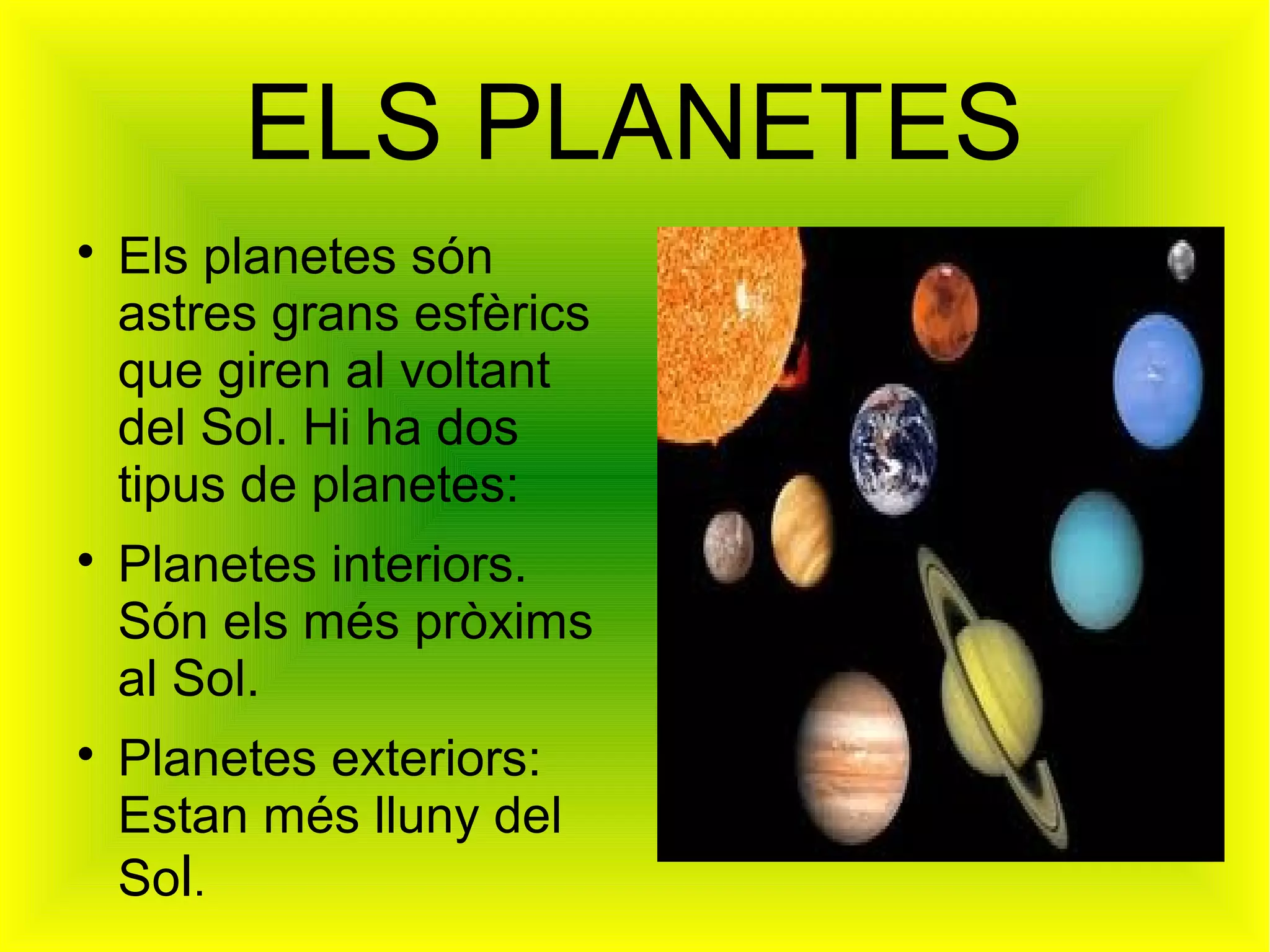 ELS PLANETES

    Els planetes són
    astres grans esfèrics
    que giren al voltant
    del Sol. Hi ha dos
    tipus de planetes:

    Planetes interiors.
    Són els més pròxims
    al Sol.

    Planetes exteriors:
    Estan més lluny del
    Sol.
 