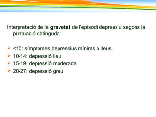 Interpretació de la gravetat de l’episodi depressiu segons la
puntuació obtinguda:
 <10: símptomes depressius mínims o lleus
 10-14: depressió lleu
 15-19: depressió moderada
 20-27: depressió greu
 