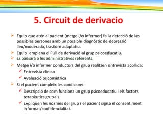5. Circuit de derivacio
 Equip que atén al pacient (metge i/o infermer) fa la detecció de les
possibles persones amb un possible diagnòstic de depressió
lleu/moderada, trastorn adaptatiu.
 Equip emplena el Full de derivació al grup psicoeducatiu.
 Es passarà a les administratives referents.
 Metge i/o infermer conductors del grup realitzen entrevista acollida:
 Entrevista clínica
 Avaluació psicomètrica
 Si el pacient compleix les condicions:
 Descripció de com funciona un grup psicoeducatiu i els factors
terapèutics grupals.
 Expliquen les normes del grup i el pacient signa el consentiment
informat/confidencialitat.
 