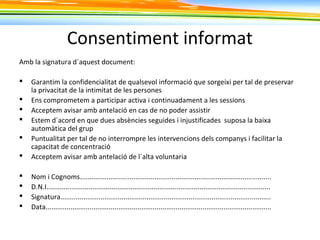Consentiment informat
Amb la signatura d´aquest document:
 Garantim la confidencialitat de qualsevol informació que sorgeixi per tal de preservar
la privacitat de la intimitat de les persones
 Ens comprometem a participar activa i continuadament a les sessions
 Acceptem avisar amb antelació en cas de no poder assistir
 Estem d´acord en que dues absències seguides i injustificades suposa la baixa
automàtica del grup
 Puntualitat per tal de no interrompre les intervencions dels companys i facilitar la
capacitat de concentració
 Acceptem avisar amb antelació de l´alta voluntaria
 Nom i Cognoms....................................................................................................
 D.N.I.....................................................................................................................
 Signatura..............................................................................................................
 Data......................................................................................................................
 