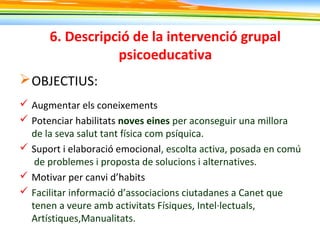 6. Descripció de la intervenció grupal
psicoeducativa
OBJECTIUS:
 Augmentar els coneixements
 Potenciar habilitats noves eines per aconseguir una millora
de la seva salut tant física com psíquica.
 Suport i elaboració emocional, escolta activa, posada en comú
de problemes i proposta de solucions i alternatives.
 Motivar per canvi d’habits
 Facilitar informació d’associacions ciutadanes a Canet que
tenen a veure amb activitats Físiques, Intel·lectuals,
Artístiques,Manualitats.
 
