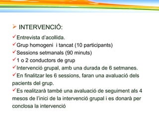  INTERVENCIÓ:
Entrevista d’acollida.
Grup homogeni i tancat (10 participants)
Sessions setmanals (90 minuts)
1 o 2 conductors de grup
Intervenció grupal, amb una durada de 6 setmanes.
En finalitzar les 6 sessions, faran una avaluació dels
pacients del grup.
Es realitzarà també una avaluació de seguiment als 4
mesos de l’inici de la intervenció grupal i es donarà per
conclosa la intervenció
 