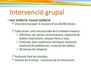 Intervenció grupal
Inici 12/05/14- Comiat 16/06/14
Intervenció grupal: 6 sessions d’uns 60-90 minuts.
Cada sessió està estructurada de la mateixa manera:
o 30minuts, per parlar: presentacions, exposició de
dubtes impressions, tasques fetes a casa
o 15minuts, breu explicació, técniques relaxació,
resolució de problesmes, resolució de dubtes.
o 20 minuts de relaxació.
Evaluació final de resultats
Control als 4 mesos i conclusió de la intervenció
 