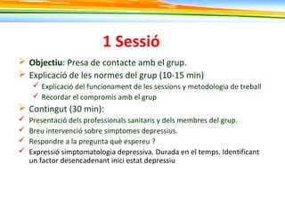 1 Sessió
 Objectiu: Presa de contacte amb el grup.
 Explicació de les normes del grup (10-15 min)
 Explicació del funcionament de les sessions y metodologia de treball
 Recordar el compromís amb el grup
 Contingut (30 min):
 Presentació dels professionals sanitaris y dels membres del grup.
 Breu intervenció sobre simptomes depressius.
 Respondre a la pregunta què espereu ?
 Expressió simptomatologia depressiva. Durada en el temps. Identificant
un factor desencadenant inici estat depressiu
 