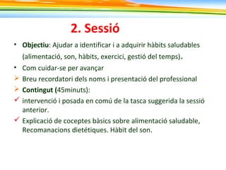 2. Sessió
• Objectiu: Ajudar a identificar i a adquirir hàbits saludables
(alimentació, son, hàbits, exercici, gestió del temps).
• Com cuidar-se per avançar
 Breu recordatori dels noms i presentació del professional
 Contingut (45minuts):
 intervenció i posada en comú de la tasca suggerida la sessió
anterior.
 Explicació de coceptes bàsics sobre alimentació saludable,
Recomanacions dietétiques. Hàbit del son.
 