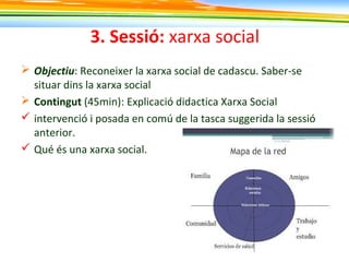 3. Sessió: xarxa social
 Objectiu: Reconeixer la xarxa social de cadascu. Saber-se
situar dins la xarxa social
 Contingut (45min): Explicació didactica Xarxa Social
 intervenció i posada en comú de la tasca suggerida la sessió
anterior.
 Qué és una xarxa social.
 