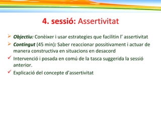 4. sessió: Assertivitat
 Objectiu: Conèixer i usar estrategies que facilitin l’ assertivitat
 Contingut (45 min): Saber reaccionar possitivament i actuar de
manera constructiva en situacions en desacord
 Intervenció i posada en comú de la tasca suggerida la sessió
anterior.
 Explicació del concepte d’assertivitat
 