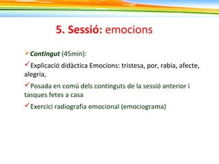 5. Sessió: emocions
Contingut (45min):
Explicació didàctica Emocions: tristesa, por, rabia, afecte,
alegria,
Posada en comú dels continguts de la sessió anterior i
tasques fetes a casa
Exercici radiografia emocional (emociograma)
 