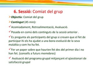 6. Sessió: Comiat del grup
Objectiu: Comiat del grup
Contingut (45 min):
Acomiadament, Retroalimentació, Avaluació.
Posada en comú dels continguts de la sessió anterior .
Es pregunta als participants del grup si creuen que el fet de
participar-hi els ha ajudat a una bona evolució de la seva
malaltia y com ho ha fet.
Fer un paper sobre que haurien fet des del primer dia i no
han fet. (consells a futurs memebres)
 Avaluació del programa grupal mitjançant el qüestionari de
satisfacció grupal
 